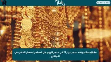 «قفزة مفاجئة» سعر عيار 21 فى مصر اليوم هل تستمر أسعار الذهب في الارتفاع
